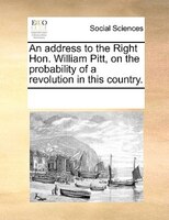 An Address To The Right Hon. William Pitt, On The Probability Of A Revolution In This Country.