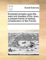 Extracted Remarks Upon The Wars And Troubles Of The Jews, A Present Theme Of Serious Consideration To The French.