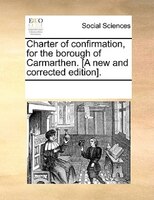 Charter Of Confirmation, For The Borough Of Carmarthen. [a New And Corrected Edition].