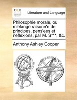 Philosophie Morale, Ou M'elange Raisonn'e De Principes, Pens'ees Et R'eflexions, Par M. S***, &c.