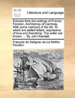 Extracts From The Writings Of Francis Fenelon, Archbishop Of Cambray. With Some Memoirs Of His Life. To Which Are Added Letters, E