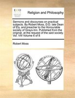 Sermons And Discourses On Practical Subjects. By Robert Moss, D.d. Late Dean Of Ely, And Preacher To The Honourable Society Of Gra