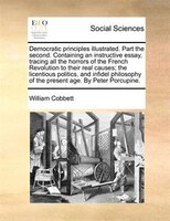 Democratic Principles Illustrated. Part The Second. Containing An Instructive Essay, Tracing All The Horrors Of The French Revolut