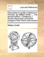 Discourses On Public Occasions In America. By William Smith, ... The Second Edition. Containing, I. Sundry Discourses During The R