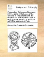 Fontenelle's Dialogues Of The Dead, In Three Parts. I. Dialogues Of The Antients. Ii. The Antients With The Moderns. Iii. The Mode