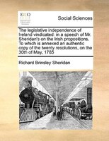 The Legislative Independence Of Ireland Vindicated: In A Speech Of Mr. Sheridan's On The Irish Propositions. To Which Is Annexed A