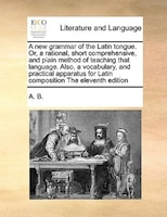 A New Grammar Of The Latin Tongue. Or, A Rational, Short Comprehensive, And Plain Method Of Teaching That Language. Also, A Vocabu