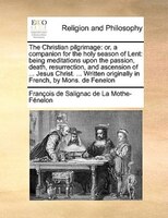 The Christian Pilgrimage: Or, A Companion For The Holy Season Of Lent: Being Meditations Upon The Passion, Death, Resurrectio
