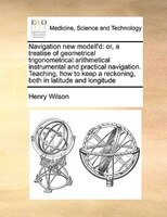 Navigation New Modell'd: Or, A Treatise Of Geometrical Trigonometrical Arithmetical Instrumental And Practical Navigation. T