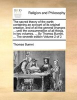 The Sacred Theory Of The Earth: Containing An Account Of Its Original Creation, And Of All The General Changes ... Until The Consu