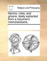 Hymns, Cries, And Groans, Lately Extracted From A Mourner's Memorandums.