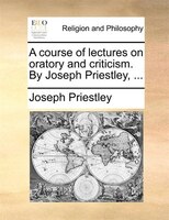 A Course Of Lectures On Oratory And Criticism. By Joseph Priestley, ...