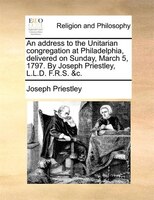 An Address To The Unitarian Congregation At Philadelphia, Delivered On Sunday, March 5, 1797. By Joseph Priestley, L.l.d. F.r.s. &