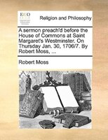 A Sermon Preach'd Before The House Of Commons At Saint Margaret's Westminster. On Thursday Jan. 30, 1706/7. By Robert Moss, ...