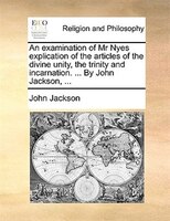 An Examination Of Mr Nyes Explication Of The Articles Of The Divine Unity, The Trinity And Incarnation. ... By John Jackson, ...