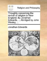 Thoughts Concerning The Revival Of Religion In New-england. By Jonathan Edwards, ... Abridged By John Wesley, ...