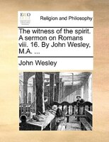 The Witness Of The Spirit. A Sermon On Romans Viii. 16. By John Wesley, M.a. ...