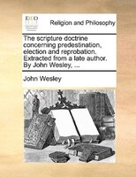 The Scripture Doctrine Concerning Predestination, Election And Reprobation. Extracted From A Late Author. By John Wesley, ...