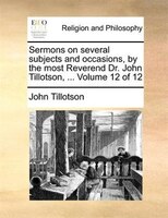 Sermons On Several Subjects And Occasions, By The Most Reverend Dr. John Tillotson, ...  Volume 12 Of 12