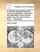A Sermon Concerning Union Among Protestants, Preached And Published About Twenty Years Ago. By John Howe, ... Now, ... Reprinted.