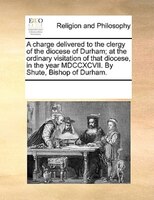 A Charge Delivered To The Clergy Of The Diocese Of Durham; At The Ordinary Visitation Of That Diocese, In The Year Mdccxcvii. By S