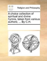 A Choice Collection Of Spiritual And Divine Hymns, Taken From Various Authors; ... By C.h.