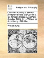 Christian Humility: A Sermon Preached Before The Queen At St. James's Chappel, On Palm-sunday, 1705. By ... William Ld