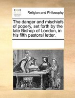 The Danger And Mischiefs Of Popery, Set Forth By The Late Bishop Of London, In His Fifth Pastoral Letter.