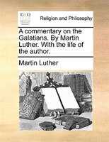 A Commentary On The Galatians. By Martin Luther. With The Life Of The Author.