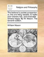 The Believer's Pocket Companion: Or, The One Thing Needful, To Make Poor Sinners Rich, And Miserable Sinners Happy. By W. Mason. T