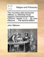 The Mourning Saint Among The Willows: Or, Heavenly Music Regain'd. Extracted From Psalm Cxxxvii. Verses 1,2,3. ... By John Gibbons