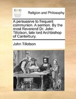 A Persuasive To Frequent Communion. A Sermon. By The Most Reverend Dr. John Tillotson, Late Lord Archbishop Of Canterbury.