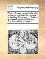 Forms Of Prayer, Proper To Be Used Before, At, And After The Receiving Of The Holy Sacrament. ... To Which Are Added, Some Meditat