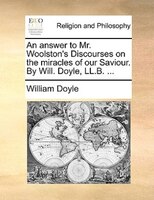 An Answer To Mr. Woolston's Discourses On The Miracles Of Our Saviour. By Will. Doyle, Ll.b. ...