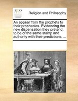 An Appeal From The Prophets To Their Prophecies. Evidencing The New Dispensation They Pretend, To Be Of The Same Stamp And Authori