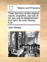 Three Sermons On The Original, Nature, Properties, And Use Of The Law, And Its Establishment Thro' Faith. By John Wesley, A.m.