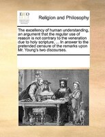 The Excellency Of Human Understanding, An Argument That The Regular Use Of Reason Is Not Contrary To The Veneration Due To Holy Sc