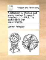 A Catechism For Children, And Young Persons. By Joseph Priestley, Ll.d. F.r.s. The Sixth Edition, With Improvements.