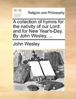 A Collection Of Hymns For The Nativity Of Our Lord: And For New Year's-day. By John Wesley, ...