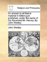 An Answer To All That Is Material In Letters Just Published, Under The Name Of The Reverend Mr. Hervey. By John Wesley.