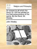 An Answer To All Which The Revd. Dr. Gill Has Printed On The Final Perseverance Of The Saints. By The Revd. Mr. Wesley.