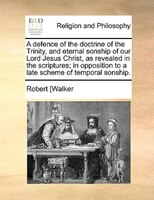 A Defence Of The Doctrine Of The Trinity, And Eternal Sonship Of Our Lord Jesus Christ, As Revealed In The Scriptures; In Oppositi