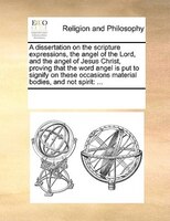 A Dissertation On The Scripture Expressions, The Angel Of The Lord, And The Angel Of Jesus Christ, Proving That The Word Angel Is