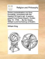 Divine Predestination And Fore-knowledg, Consistent With The Freedom Of Man's Will. A Sermon Preach'd At Christ-church, Dublin; Ma