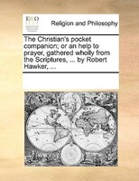 The Christian's Pocket Companion; Or An Help To Prayer, Gathered Wholly From The Scriptures, ... By Robert Hawker, ...