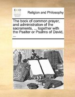 The Book Of Common Prayer, And Administration Of The Sacraments, ... Together With The Psalter Or Psalms Of David, ...