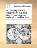 An Enquiry Into The Doctrines Of The High-church, Concerning Ordination And Baptism.