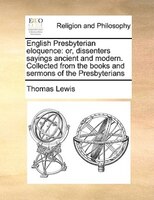 English Presbyterian Eloquence: Or, Dissenters Sayings Ancient And Modern. Collected From The Books And Sermons Of The Presbyteria