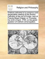 Orations Delivered At A Numerous And Respectable Meeting Of The Roman Catholics Of The City Of Dublin, Held At Francis-street Chap