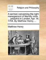 A Sermon Concerning The Right Management Of Friendly Visits. ... Preach'd In London, Apr. 14. 1704. By Matthew Henry, ...